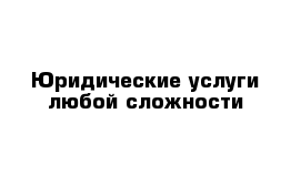 Юридические услуги любой сложности